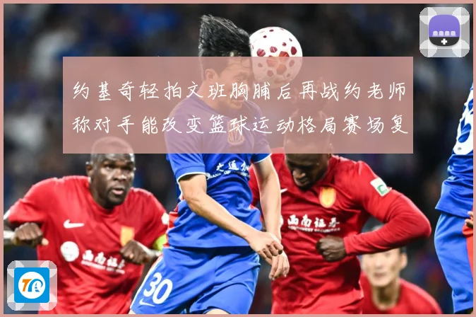 约基奇轻拍文班胸脯后再战约老师称对手能改变篮球运动格局赛场复盘
