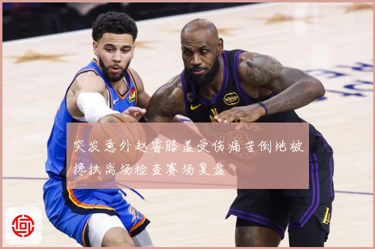突发意外赵睿膝盖受伤痛苦倒地被搀扶离场检查赛场复盘