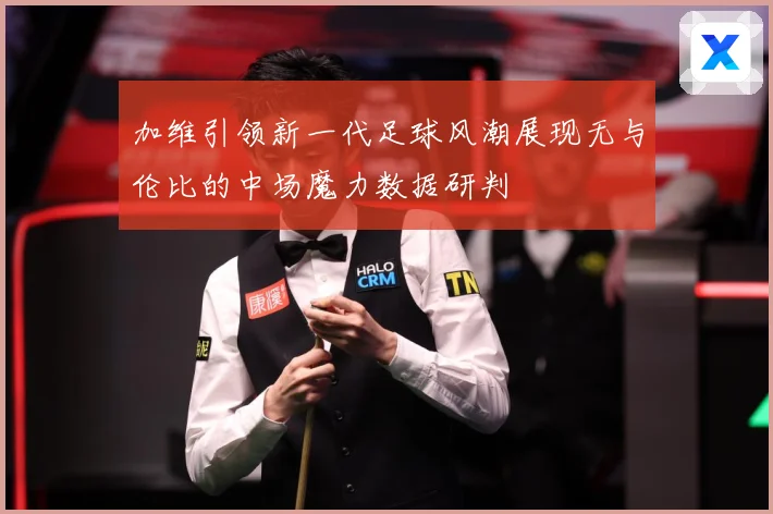 加维引领新一代足球风潮展现无与伦比的中场魔力数据研判