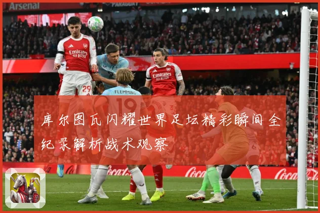 库尔图瓦闪耀世界足坛精彩瞬间全纪录解析战术观察