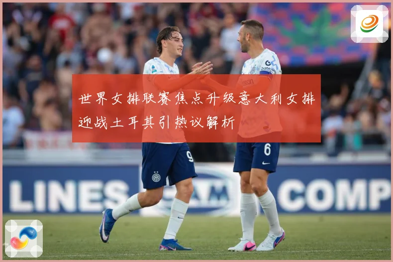 世界女排联赛焦点升级意大利女排迎战土耳其引热议解析