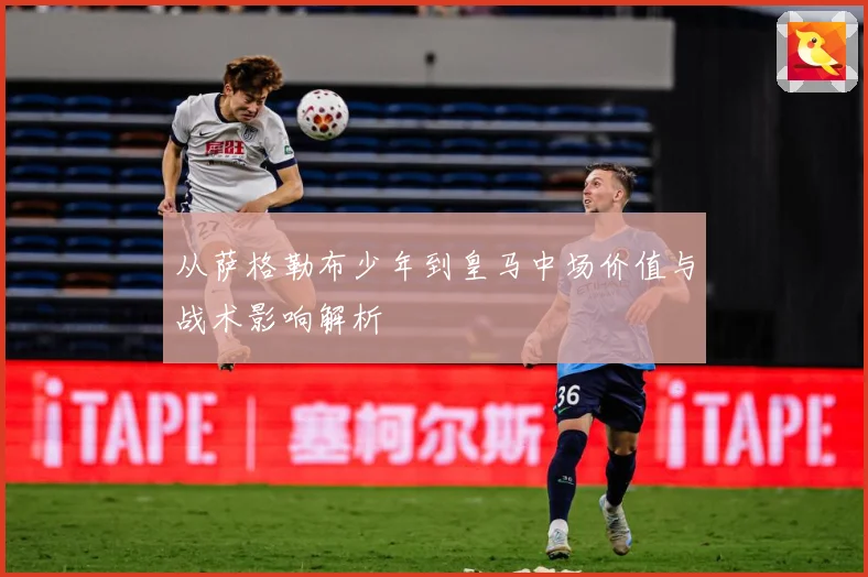 从萨格勒布少年到皇马中场价值与战术影响解析