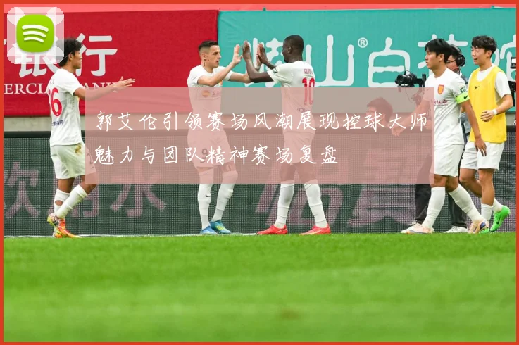 郭艾伦引领赛场风潮展现控球大师魅力与团队精神赛场复盘