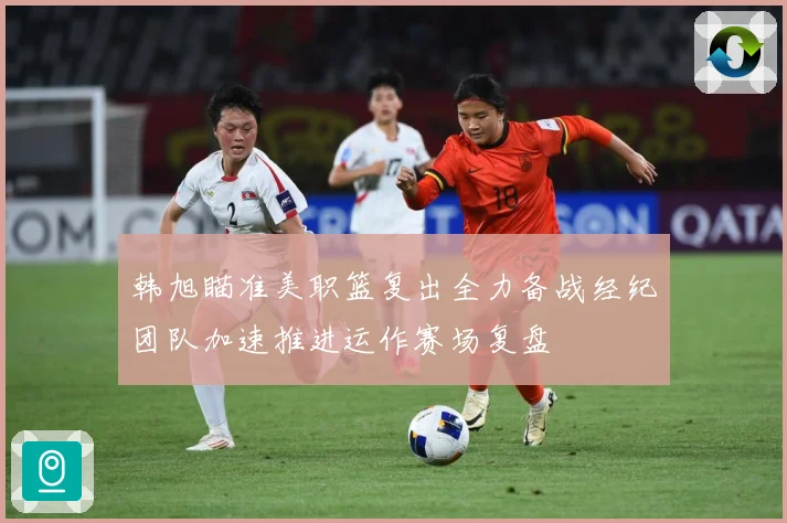 韩旭瞄准美职篮复出全力备战经纪团队加速推进运作赛场复盘
