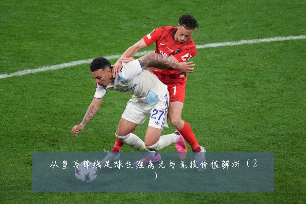 从皇马锋线足球生涯高光与竞技价值解析（2）