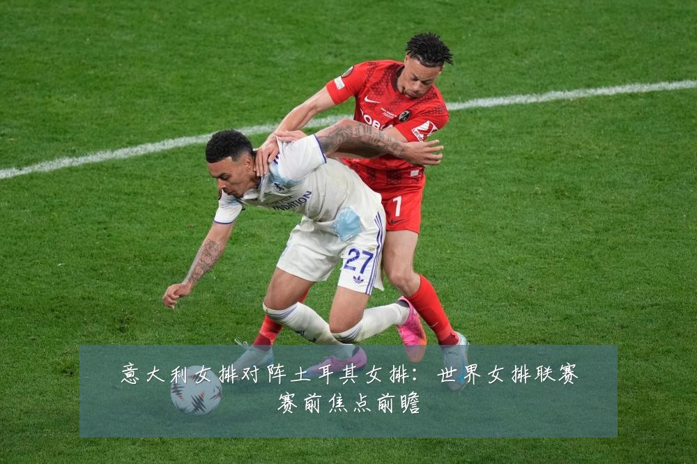 意大利女排对阵土耳其女排:世界女排联赛赛前焦点前瞻