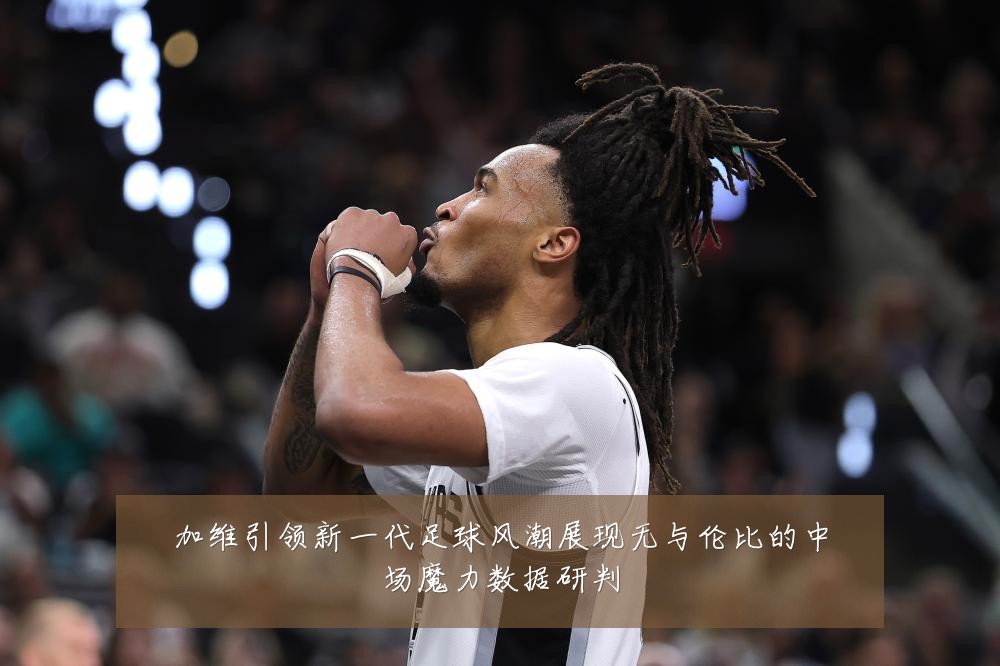 加维引领新一代足球风潮展现无与伦比的中场魔力数据研判