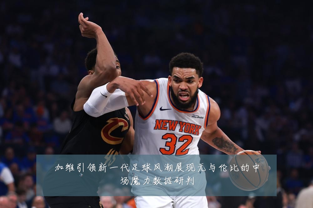 加维引领新一代足球风潮展现无与伦比的中场魔力数据研判