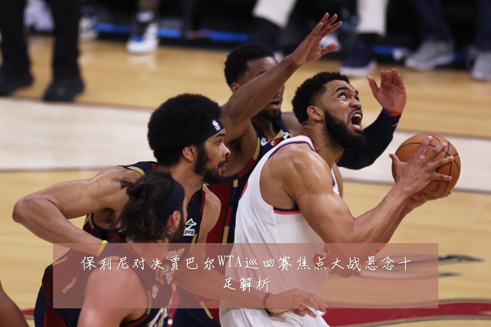 保利尼对决贾巴尔WTA巡回赛焦点大战悬念十足解析